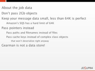 About the job data
Don’t pass 2Gb objects
Keep your message data small, less than 64K is perfect
   Amazon’s SQS has a hard limit of 64K
Pass pointers instead
   Pass paths and ﬁlenames instead of ﬁles
   Pass cache keys instead of complex class objects
      that won’t deserialize right anyway

Gearman is not a data store!
 