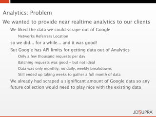 Analytics: Problem
We wanted to provide near realtime analytics to our clients
   We liked the data we could scrape out of Google
      Networks Referrers Location
   so we did... for a while... and it was good!
   But Google has API limits for getting data out of Analytics
      Only a few thousand requests per day
      Batching requests was good - but not ideal
      Data was only monthly, no daily, weekly breakdowns
      Still ended up taking weeks to gather a full month of data
   We already had scraped a signiﬁcant amount of Google data so any
   future collection would need to play nice with the existing data
 
