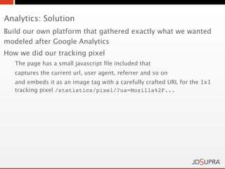 Analytics: Solution
Build our own platform that gathered exactly what we wanted
modeled after Google Analytics
How we did our tracking pixel
   The page has a small javascript ﬁle included that
   captures the current url, user agent, referrer and so on
   and embeds it as an image tag with a carefully crafted URL for the 1x1
   tracking pixel /statistics/pixel/?ua=Mozilla%2F...
 