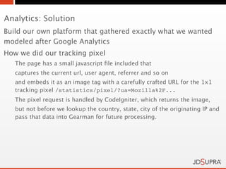 Analytics: Solution
Build our own platform that gathered exactly what we wanted
modeled after Google Analytics
How we did our tracking pixel
   The page has a small javascript ﬁle included that
   captures the current url, user agent, referrer and so on
   and embeds it as an image tag with a carefully crafted URL for the 1x1
   tracking pixel /statistics/pixel/?ua=Mozilla%2F...
   The pixel request is handled by CodeIgniter, which returns the image,
   but not before we lookup the country, state, city of the originating IP and
   pass that data into Gearman for future processing.
 