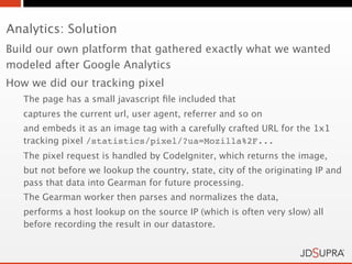 Analytics: Solution
Build our own platform that gathered exactly what we wanted
modeled after Google Analytics
How we did our tracking pixel
   The page has a small javascript ﬁle included that
   captures the current url, user agent, referrer and so on
   and embeds it as an image tag with a carefully crafted URL for the 1x1
   tracking pixel /statistics/pixel/?ua=Mozilla%2F...
   The pixel request is handled by CodeIgniter, which returns the image,
   but not before we lookup the country, state, city of the originating IP and
   pass that data into Gearman for future processing.
   The Gearman worker then parses and normalizes the data,
   performs a host lookup on the source IP (which is often very slow) all
   before recording the result in our datastore.
 