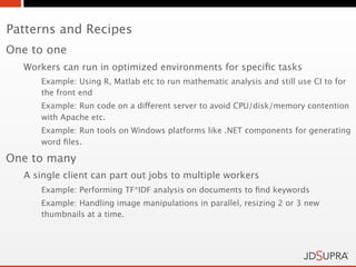 Patterns and Recipes
One to one
  Workers can run in optimized environments for speciﬁc tasks
     Example: Using R, Matlab etc to run mathematic analysis and still use CI to for
     the front end
     Example: Run code on a different server to avoid CPU/disk/memory contention
     with Apache etc.
     Example: Run tools on Windows platforms like .NET components for generating
     word ﬁles.

One to many
  A single client can part out jobs to multiple workers
     Example: Performing TF*IDF analysis on documents to ﬁnd keywords
     Example: Handling image manipulations in parallel, resizing 2 or 3 new
     thumbnails at a time.
 