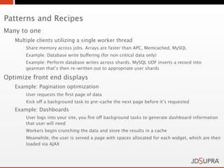 Patterns and Recipes
Many to one
   Multiple clients utilizing a single worker thread
       Share memory across jobs. Arrays are faster than APC, Memcached, MySQL
       Example: Database write buffering (for non critical data only)
       Example: Perform database writes across shards. MySQL UDF inserts a record into
       gearman that’s then re-written out to appropriate user shards

Optimize front end displays
   Example: Pagination optimization
       User requests the ﬁrst page of data
       Kick off a background task to pre-cache the next page before it’s requested
   Example: Dashboards
       User logs into your site, you ﬁre off background tasks to generate dashboard information
       that user will need
       Workers begin crunching the data and store the results in a cache
       Meanwhile, the user is served a page with spaces allocated for each widget, which are then
       loaded via AJAX
 