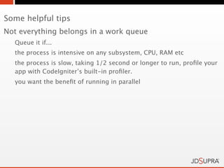 Some helpful tips
Not everything belongs in a work queue
  Queue it if...
  the process is intensive on any subsystem, CPU, RAM etc
  the process is slow, taking 1/2 second or longer to run, proﬁle your
  app with CodeIgniter’s built-in proﬁler.
  you want the beneﬁt of running in parallel
 