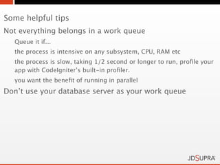 Some helpful tips
Not everything belongs in a work queue
  Queue it if...
  the process is intensive on any subsystem, CPU, RAM etc
  the process is slow, taking 1/2 second or longer to run, proﬁle your
  app with CodeIgniter’s built-in proﬁler.
  you want the beneﬁt of running in parallel
Don’t use your database server as your work queue
 