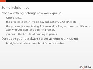 Some helpful tips
Not everything belongs in a work queue
  Queue it if...
  the process is intensive on any subsystem, CPU, RAM etc
  the process is slow, taking 1/2 second or longer to run, proﬁle your
  app with CodeIgniter’s built-in proﬁler.
  you want the beneﬁt of running in parallel
Don’t use your database server as your work queue
  It might work short term, but it’s not scaleable.
 