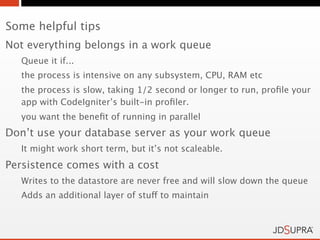 Some helpful tips
Not everything belongs in a work queue
   Queue it if...
   the process is intensive on any subsystem, CPU, RAM etc
   the process is slow, taking 1/2 second or longer to run, proﬁle your
   app with CodeIgniter’s built-in proﬁler.
   you want the beneﬁt of running in parallel
Don’t use your database server as your work queue
   It might work short term, but it’s not scaleable.
Persistence comes with a cost
   Writes to the datastore are never free and will slow down the queue
   Adds an additional layer of stuff to maintain
 