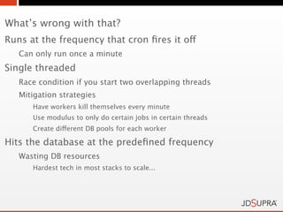 What’s wrong with that?
Runs at the frequency that cron ﬁres it off
   Can only run once a minute
Single threaded
   Race condition if you start two overlapping threads
   Mitigation strategies
      Have workers kill themselves every minute
      Use modulus to only do certain jobs in certain threads
      Create different DB pools for each worker

Hits the database at the predeﬁned frequency
   Wasting DB resources
      Hardest tech in most stacks to scale...
 