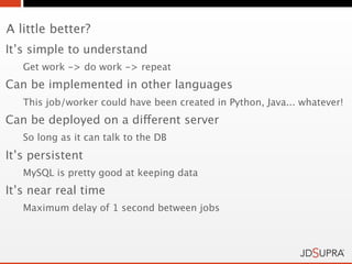 A little better?
It’s simple to understand
   Get work -> do work -> repeat
Can be implemented in other languages
   This job/worker could have been created in Python, Java... whatever!
Can be deployed on a different server
   So long as it can talk to the DB
It’s persistent
   MySQL is pretty good at keeping data
It’s near real time
   Maximum delay of 1 second between jobs
 