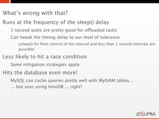 What’s wrong with that?
Runs at the frequency of the sleep() delay
   1 second waits are pretty good for offloaded tasks
   Can tweak the timing delay to our level of tolerance
      usleep() for ﬁner control of the interval and less than 1 second intervals are
      possible!

Less likely to hit a race condition
   Same mitigation strategies apply
Hits the database even more!
   MySQL can cache queries pretty well with MyISAM tables...
   ... but your using InnoDB ... right?
 