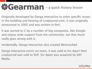 - a quick history lesson

Originally developed by Danga Interactive to solve speciﬁc issues
in the building and hosting of LiveJournal.com. It was originally
announced in 2005 and was written in Perl.

It was ported to C by a number of big companies, like Google
and enjoys wide support from the community; not that much
really goes wrong with it.

Incidentally, Danga Interactive also created Memcached

Danga Interactive exists no more, it was sold to Six Apart then
LiveJournal was sold to SUP. Six Apart was acquired by SAY
Media.
 