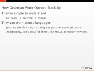 How Gearman Work Queues Stack Up
They’re simple to understand
  Get work -> do work -> repeat
They can work across languages
  Jobs are simple strings, so they can pass whatever you want
  Additionally, tools exist for things like MySQL to trigger new jobs
 