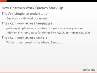 How Gearman Work Queues Stack Up
They’re simple to understand
  Get work -> do work -> repeat
They can work across languages
  Jobs are simple strings, so they can pass whatever you want
  Additionally, tools exist for things like MySQL to trigger new jobs
They can work across servers
  Workers don’t need to live where clients do
 