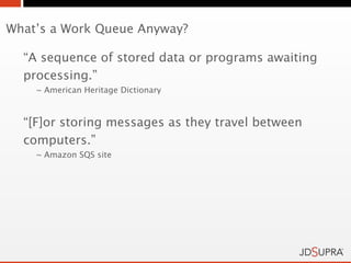 What’s a Work Queue Anyway?

  “A sequence of stored data or programs awaiting
  processing.”
    ~ American Heritage Dictionary



  “[F]or storing messages as they travel between
  computers.”
    ~ Amazon SQS site
 