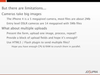 But there are limitations...
Cameras take big images
   The iPhone 4 is a 5 megapixel camera, most ﬁles are about 2Mb
   Entry level DSLR cameras are 14 megapixel with 5Mb ﬁles
What about multiple uploads
   Present the form, upload one image, process, repeat?
   Provide a block of upload ﬁelds and hope it’s enough?
   Use HTML5 / Flash plugin to send multiple ﬁles?
      Hope you have enough CPU & RAM to crunch them in parallel.
 