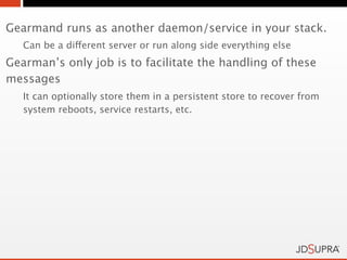 Gearmand runs as another daemon/service in your stack.
   Can be a different server or run along side everything else
Gearman’s only job is to facilitate the handling of these
messages
   It can optionally store them in a persistent store to recover from
   system reboots, service restarts, etc.
 