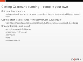 Getting Gearmand running - compile your own
Get your dependencies
   sudo yum install gpp gcc-c++ boost boost-devel libevent libevent-devel libuuid libuuid-
   devel
Get the latest stable source from gearman.org (Launchpad)
   wget https://launchpad.net/gearmand/trunk/0.34/+download/gearmand-0.34.tar.gz
Unpack, Compile and Install
   tar -xzf gearmand-0.34.tar.gz
   cd gearmand-0.34.tar.gz
   ./conﬁgure
   make
   sudo make install
 