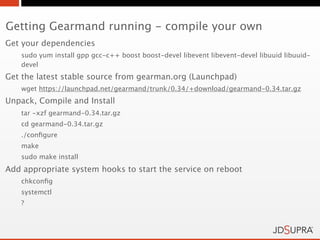 Getting Gearmand running - compile your own
Get your dependencies
   sudo yum install gpp gcc-c++ boost boost-devel libevent libevent-devel libuuid libuuid-
   devel
Get the latest stable source from gearman.org (Launchpad)
   wget https://launchpad.net/gearmand/trunk/0.34/+download/gearmand-0.34.tar.gz
Unpack, Compile and Install
   tar -xzf gearmand-0.34.tar.gz
   cd gearmand-0.34.tar.gz
   ./conﬁgure
   make
   sudo make install
Add appropriate system hooks to start the service on reboot
   chkconﬁg
   systemctl
   ?
 