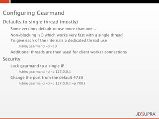 Conﬁguring Gearmand
Defaults to single thread (mostly)
   Some versions default to use more than one...
   Non-blocking I/O which works very fast with a single thread
   To give each of the internals a dedicated thread use
       /sbin/gearmand -d -t 3
   Additional threads are then used for client worker connections
Security
   Lock gearmand to a single IP
       /sbin/gearmand -d -L 127.0.0.1
   Change the port from the default 4730
       /sbin/gearmand -d -L 127.0.0.1 -p 7003
 