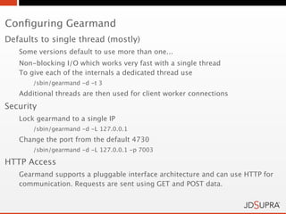 Conﬁguring Gearmand
Defaults to single thread (mostly)
   Some versions default to use more than one...
   Non-blocking I/O which works very fast with a single thread
   To give each of the internals a dedicated thread use
       /sbin/gearmand -d -t 3
   Additional threads are then used for client worker connections
Security
   Lock gearmand to a single IP
       /sbin/gearmand -d -L 127.0.0.1
   Change the port from the default 4730
       /sbin/gearmand -d -L 127.0.0.1 -p 7003

HTTP Access
   Gearmand supports a pluggable interface architecture and can use HTTP for
   communication. Requests are sent using GET and POST data.
 