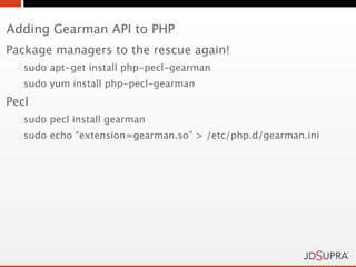 Adding Gearman API to PHP
Package managers to the rescue again!
   sudo apt-get install php-pecl-gearman
   sudo yum install php-pecl-gearman
Pecl
   sudo pecl install gearman
   sudo echo “extension=gearman.so” > /etc/php.d/gearman.ini
 