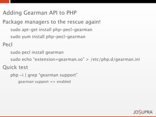 Adding Gearman API to PHP
Package managers to the rescue again!
   sudo apt-get install php-pecl-gearman
   sudo yum install php-pecl-gearman
Pecl
   sudo pecl install gearman
   sudo echo “extension=gearman.so” > /etc/php.d/gearman.ini
Quick test
   php -i | grep “gearman support”
       gearman support => enabled
 