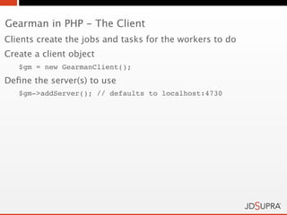 Gearman in PHP - The Client
Clients create the jobs and tasks for the workers to do
Create a client object
   $gm = new GearmanClient();
Deﬁne the server(s) to use
   $gm->addServer(); // defaults to localhost:4730
 