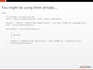 You might be using them already...
<?php

    // filename: do_some_work.php
    $conn = mysqli_connect($server, $user, $pass, $database);

    $select = “SELECT * FROM things WHERE status = ‘not done’ ORDER BY timestamp ASC”;
    $res = $conn->query($select);

    while($work = $res->fetch_assoc()){
!
        //
!       // do work
!       //

        $update = “UPDATE things SET status = ‘done’ WHERE id = {$things[‘id’]}”;
!       $conn->query($update);
    }
 
