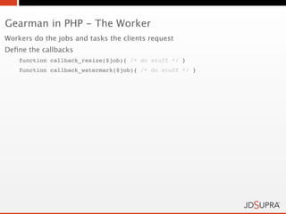 Gearman in PHP - The Worker
Workers do the jobs and tasks the clients request
Deﬁne the callbacks
    function callback_resize($job){ /* do stuff */ }
    function callback_watermark($job){ /* do stuff */ }
 
