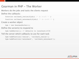 Gearman in PHP - The Worker
Workers do the jobs and tasks the clients request
Deﬁne the callbacks
    function callback_resize($job){ /* do stuff */ }
    function callback_watermark($job){ /* do stuff */ }
Create a worker object
    $gm = new GearmanWorker();
Deﬁne the server(s) to respond to
    $gm->addServer(); // defaults to localhost:4730
Tell the server which callbacks to use for each task
    $gm->addFunction(‘resize’, ‘callback_resize’);
    $gm->addFunction(‘watermark’, ‘callback_watermark’);
 