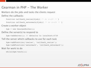Gearman in PHP - The Worker
Workers do the jobs and tasks the clients request
Deﬁne the callbacks
    function callback_resize($job){ /* do stuff */ }
    function callback_watermark($job){ /* do stuff */ }
Create a worker object
    $gm = new GearmanWorker();
Deﬁne the server(s) to respond to
    $gm->addServer(); // defaults to localhost:4730
Tell the server which callbacks to use for each task
    $gm->addFunction(‘resize’, ‘callback_resize’);
    $gm->addFunction(‘watermark’, ‘callback_watermark’);
Wait for work to do
    while($gm->work());
 