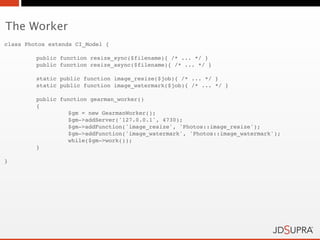 The Worker
class Photos extends CI_Model {

!        public function resize_sync($filename){ /* ... */ }
!        public function resize_async($filename){ /* ... */ }

!        static public function image_resize($job){ /* ... */ }
!        static public function image_watermark($job){ /* ... */ }

!        public function gearman_worker()
!        {!       !
!        !        $gm = new GearmanWorker();
!        !        $gm->addServer('127.0.0.1', 4730);
!        !        $gm->addFunction('image_resize', 'Photos::image_resize');
!        !        $gm->addFunction('image_watermark', 'Photos::image_watermark');
!        !        while($gm->work());
!        }

}
 