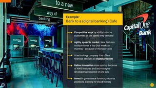 13
Example:
Bank to a (digital banking) Cafe
Competitive edge by ability to serve
customers at the speed they demand
Agility, speed to market. New features
multiple times a day (not weeks or
months)- because of microservices
A technology company that offers
ﬁnancial services as digital products
Deliver innovation more quickly because
of AWS features and technologies -
developers productive in one day
Invest in governance function, security
practices, training for cloud literacy
 