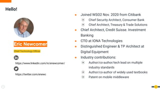 Hello!
2
Eric Newcomer
Chief Technology Oﬃcer
● Joined WSO2 Nov. 2020 from Citibank
⦿ Chief Security Architect, Consumer Bank
⦿ Chief Architect, Treasury & Trade Solutions
● Chief Architect, Credit Suisse. Investment
Banking
● CTO at IONA Technologies
● Distinguished Engineer & TP Architect at
Digital Equipment
● Industry contributions:
⦿ Author/co-author/tech lead on multiple
industry standards
⦿ Author/co-author of widely used textbooks
⦿ Patent on mobile middleware
https://www.linkedin.com/in/enewcomer/
https://twitter.com/enewc
 