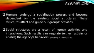 ASSUMPTIONS
 Humans undergo a socialization process and become
dependent on the existing social structures. These
structures affect and guide our groups’ activities.
 Social structures are a result of human activities and
interactions. Such results can regulate (either restrain or
enable) the agency’s behaviors. (University of Twente, 2003).
 