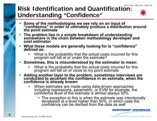 SCEA 2007, ERD, RLC, PJB, CJL

    Risk Identification and Quantification:
    Understanding “Confidence”
       Some of the methodologies we see rely on an input of
       “confidence” in order to ultimately produce a distribution around
       the point estimate
       The problem lies in a simple breakdown of understanding
       somewhere in the chain between methodology developer and
       cost estimator
       What these models are generally looking for is “confidence”
       defined as:
             What is the probability that the actual costs incurred for this
             program will fall at or under the estimate?
       Sometimes, this is misunderstood by the estimator to mean:
             What is the probability that the actual costs incurred for this
             program will fall on or close to my point estimate
       Adding another layer to the problem, sometimes interviews are
       conducted to ascertain the confidence in an estimate, when the
       confidence is already known
             When estimates are made using data-driven approaches
             including regressions, parametric, or EVM for example, the
             confidence level of the estimate is almost always 50%
                  The exception to this is when the estimate was intentionally
                  developed at a level higher than 50%, in which case the
                  confidence can be derived from the data as well

9    eric.druker@ngc.com, 1/31/2008 3:40 PM              Copyright 2006 Northrop Grumman Corporation, All Rights Reserved
 