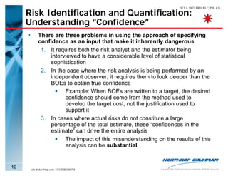 SCEA 2007, ERD, RLC, PJB, CJL

     Risk Identification and Quantification:
     Understanding “Confidence”
           There are three problems in using the approach of specifying
           confidence as an input that make it inherently dangerous
            1. It requires both the risk analyst and the estimator being
                interviewed to have a considerable level of statistical
                sophistication
            2. In the case where the risk analysis is being performed by an
                independent observer, it requires them to look deeper than the
                BOEs to obtain true confidence
                      Example: When BOEs are written to a target, the desired
                      confidence should come from the method used to
                      develop the target cost, not the justification used to
                      support it
            3. In cases where actual risks do not constitute a large
                percentage of the total estimate, these “confidences in the
                estimate” can drive the entire analysis
                      The impact of this misunderstanding on the results of this
                      analysis can be substantial


10    eric.druker@ngc.com, 1/31/2008 3:40 PM                Copyright 2006 Northrop Grumman Corporation, All Rights Reserved
 