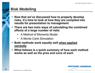 SCEA 2007, ERD, RLC, PJB, CJL




     Risk Modeling

        Now that we’ve discussed how to properly develop
        risks, it’s time to look at how they are compiled into
        results for presentation to management
        There are two main ways of calculating the combined
        effects of a large number of risks
             A Method of Moments Model
             A Monte Carlo Simulation
        Both methods work equally well when applied
        correctly
        What follows is a quick summary of how each method
        works as well as the pros and cons of each




12    eric.druker@ngc.com, 1/31/2008 3:40 PM   Copyright 2006 Northrop Grumman Corporation, All Rights Reserved
 