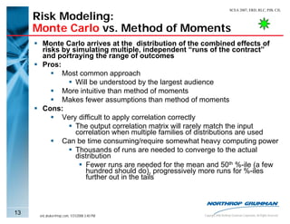 SCEA 2007, ERD, RLC, PJB, CJL

     Risk Modeling:
     Monte Carlo vs. Method of Moments
       Monte Carlo arrives at the distribution of the combined effects of
       risks by simulating multiple, independent “runs of the contract”
       and portraying the range of outcomes
       Pros:
             Most common approach
                 Will be understood by the largest audience
             More intuitive than method of moments
             Makes fewer assumptions than method of moments
       Cons:
             Very difficult to apply correlation correctly
                 The output correlation matrix will rarely match the input
                 correlation when multiple families of distributions are used
             Can be time consuming/require somewhat heavy computing power
                 Thousands of runs are needed to converge to the actual
                 distribution
                     Fewer runs are needed for the mean and 50th %-ile (a few
                     hundred should do), progressively more runs for %-iles
                     further out in the tails



13    eric.druker@ngc.com, 1/31/2008 3:40 PM           Copyright 2006 Northrop Grumman Corporation, All Rights Reserved
 