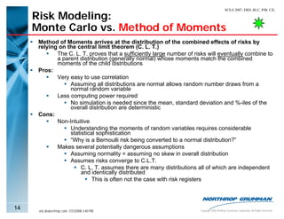 SCEA 2007, ERD, RLC, PJB, CJL

     Risk Modeling:
     Monte Carlo vs. Method of Moments
      Method of Moments arrives at the distribution of the combined effects of risks by
      relying on the central limit theorem (C. L. T.)
             The C. L. T. proves that a sufficiently large number of risks will eventually combine to
             a parent distribution (generally normal) whose moments match the combined
             moments of the child distributions
      Pros:
             Very easy to use correlation
                  Assuming all distributions are normal allows random number draws from a
                  normal random variable
             Less computing power required
                  No simulation is needed since the mean, standard deviation and %-iles of the
                  overall distribution are deterministic
      Cons:
             Non-Intuitive
                  Understanding the moments of random variables requires considerable
                  statistical sophistication
                  “Why is a Bernoulli risk being converted to a normal distribution?”
             Makes several potentially dangerous assumptions
                  Assuming normality = assuming no skew in overall distribution
                  Assumes risks converge to C.L.T.
                       C. L. T. assumes there are many distributions all of which are independent
                       and identically distributed
                            This is often not the case with risk registers



14    eric.druker@ngc.com, 1/31/2008 3:40 PM                           Copyright 2006 Northrop Grumman Corporation, All Rights Reserved
 