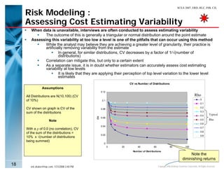 SCEA 2007, ERD, RLC, PJB, CJL

     Risk Modeling :
     Assessing Cost Estimating Variability
        When data is unavailable, interviews are often conducted to assess estimating variability
               The outcome of this is generally a triangular or normal distribution around the point estimate
        Assessing this variability at too low a level is one of the pitfalls that can occur using this method
               While the analyst may believe they are achieving a greater level of granularity, their practice is
               artificially removing variability from the estimate
                        In general, for similar distributions, CV decreases by a factor of 1/√(number of
                        distributions)
               Correlation can mitigate this, but only to a certain extent
               As a separate issue, it is in doubt whether estimators can accurately assess cost estimating
               variability at low levels
                        It is likely that they are applying their perception of top level variation to the lower level
                        estimates
                                                                      CV vs Number of Distributions
                 Assumptions
                                                      0.12
     All Distributions are N(10,100) (CV                                                                                               Rho
     of 10%)                                           0.1                                                                                   0
                                                                                                                                             0.1

     CV shown on graph is CV of the                                                                                                          0.2
                                                      0.08
                                                                                                                                             0.3
     sum of the distributions
                                                                                                                                             0.4       Typical
                                                 CV




                                                      0.06
                                                                                                                                             0.5       Rho
                        Note
                                                                                                                                             0.6
                                                      0.04
                                                                                                                                             0.7
     With a ρ of 0.0 (no correlation), CV
                                                                                                                                             0.8
     of the sum of the distributions =
                                                      0.02                                                                                   0.9
     10% x √(number of distributions
     being summed)
                                                        0
                                                             0   20         40           60                80               100
                                                                        Num ber of Distributions
                                                                                                                              Note the
                                                                                                                         diminishing returns
18      eric.druker@ngc.com, 1/31/2008 3:40 PM                                                Copyright 2006 Northrop Grumman Corporation, All Rights Reserved
 