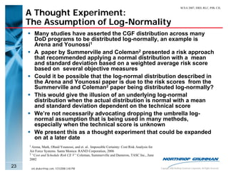 SCEA 2007, ERD, RLC, PJB, CJL

     A Thought Experiment:
     The Assumption of Log-Normality
        Many studies have asserted the CGF distribution across many
        DoD programs to be distributed log-normally, an example is
        Arena and Younossi1
        A paper by Summerville and Coleman2 presented a risk approach
        that recommended applying a normal distribution with a mean
        and standard deviation based on a weighted average risk score
        based on several objective measures
        Could it be possible that the log-normal distribution described in
        the Arena and Younossi paper is due to the risk scores from the
        Summerville and Coleman2 paper being distributed log-normally?
        This would give the illusion of an underlying log-normal
        distribution when the actual distribution is normal with a mean
        and standard deviation dependent on the technical score
        We’re not necessarily advocating dropping the umbrella log-
        normal assumption that is being used in many methods,
        especially when the technical score is unknown
        We present this as a thought experiment that could be expanded
        on at a later date
     1 Arena, Mark, Obaid Younossi, and et. al.. Impossible Certainty: Cost Risk Analysis for
     Air Force Systems. Santa Monica: RAND Corporation, 2006
     2 “Cost and Schedule Risk CE V” Coleman, Summerville and Dameron, TASC Inc., June

     2002

23    eric.druker@ngc.com, 1/31/2008 3:40 PM                                                    Copyright 2006 Northrop Grumman Corporation, All Rights Reserved
 