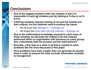SCEA 2007, ERD, RLC, PJB, CJL




     Conclusions
        One of the biggest problems with risk analysis is that it is
        impossible to catch all mistakes just by looking at %-iles or an S-
        Curve
        Catching mistakes requires looking at not just the models and
        their outputs, but the methods used to produce the inputs
              We all know that Garbage in = Garbage out
              We forget that Good data into bad methods = Garbage out
        Due to the mathematical knowledge required to catch many of
        these mistakes we advocate the vetting of all risk analysis
        performed within an organization with someone (or some group)
        who understands both the process and the math behind it
        Normally, a few days to a week is all that is needed to catch
        problems like the ones discussed in this paper
        Once problems have been caught, they can generally be quickly
        fixed in order to present the most accurate information available
        to management



24    eric.druker@ngc.com, 1/31/2008 3:40 PM           Copyright 2006 Northrop Grumman Corporation, All Rights Reserved
 