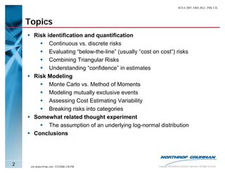 SCEA 2007, ERD, RLC, PJB, CJL




    Topics
       Risk identification and quantification
             Continuous vs. discrete risks
             Evaluating “below-the-line” (usually “cost on cost”) risks
             Combining Triangular Risks
             Understanding “confidence” in estimates
       Risk Modeling
             Monte Carlo vs. Method of Moments
             Modeling mutually exclusive events
             Assessing Cost Estimating Variability
             Breaking risks into categories
       Somewhat related thought experiment
             The assumption of an underlying log-normal distribution
       Conclusions




2    eric.druker@ngc.com, 1/31/2008 3:40 PM               Copyright 2006 Northrop Grumman Corporation, All Rights Reserved
 