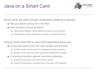 3
Java on a Smart Card
Smart cards are about tamper resistance (resisting to attacks)
■ Not just attacks coming from the W...