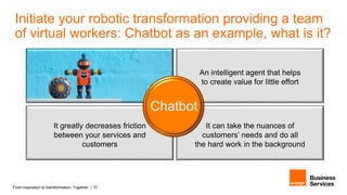 From inspiration to transformation. Together. | 10
An intelligent agent that helps
to create value for little effort
It can take the nuances of
customers’ needs and do all
the hard work in the background
It greatly decreases friction
between your services and
customers
Chatbot
Initiate your robotic transformation providing a team
of virtual workers: Chatbot as an example, what is it?
 