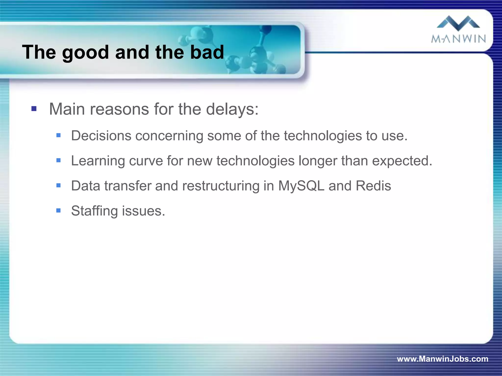 The good and the bad

 Main reasons for the delays:
    Decisions concerning some of the technologies to use.
    Learning curve for new technologies longer than expected.
    Data transfer and restructuring in MySQL and Redis
    Staffing issues.




                                                          www.ManwinJobs.com
 