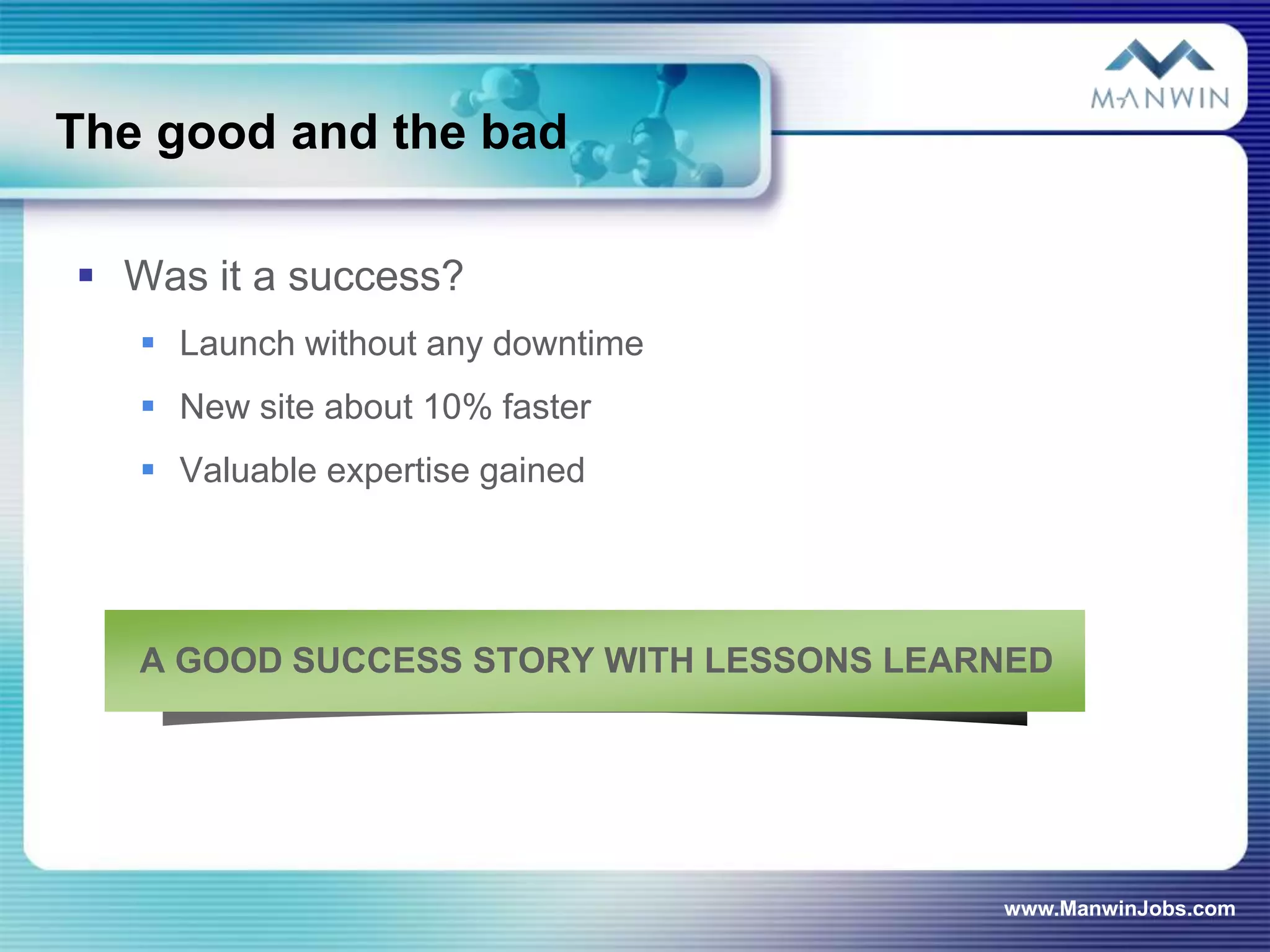 The good and the bad

 Was it a success?
    Launch without any downtime
    New site about 10% faster
    Valuable expertise gained




   A GOOD SUCCESS STORY WITH LESSONS LEARNED




                                         www.ManwinJobs.com
 