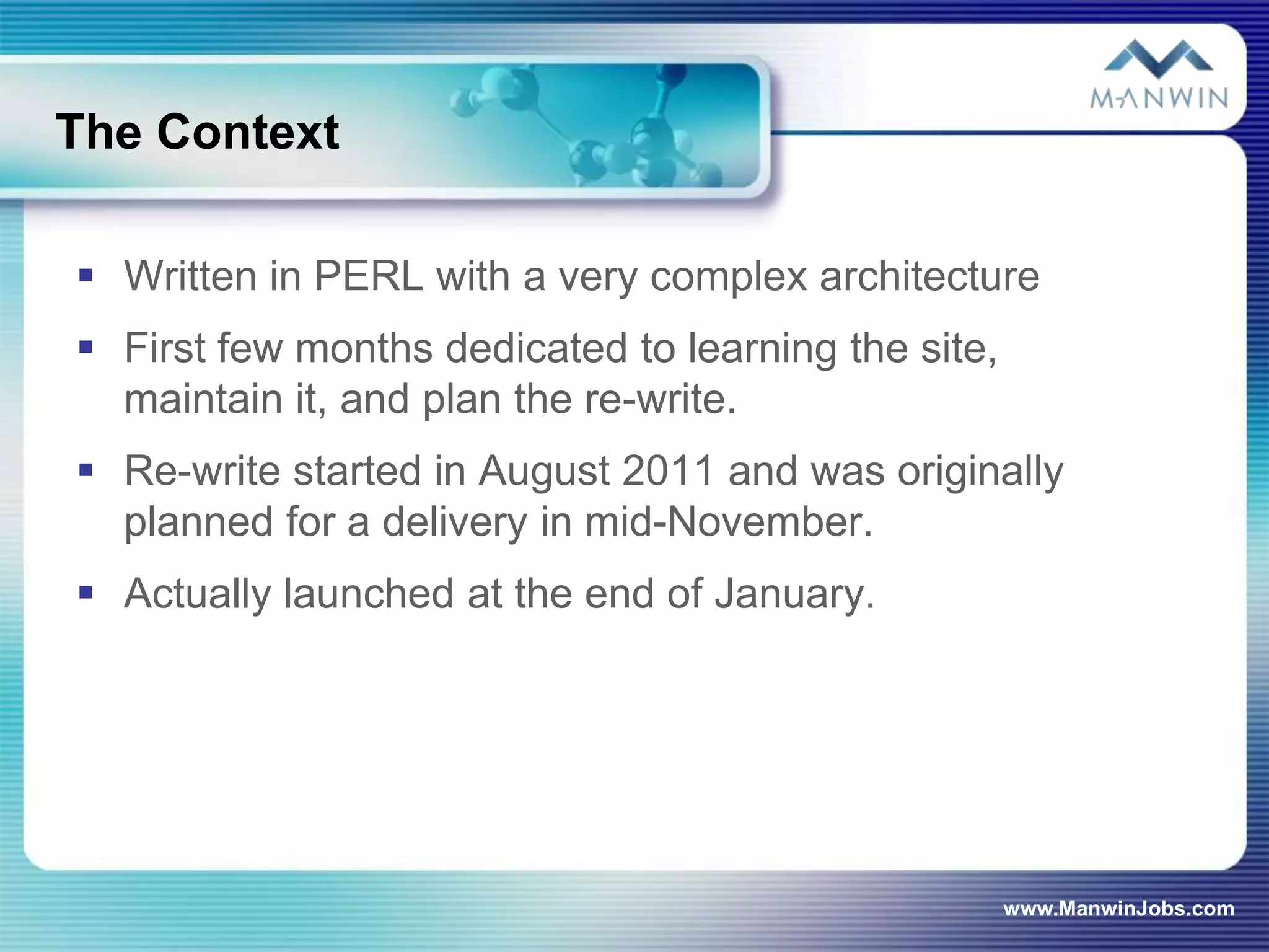 The Context

 Written in PERL with a very complex architecture
 First few months dedicated to learning the site,
  maintain it, and plan the re-write.
 Re-write started in August 2011 and was originally
  planned for a delivery in mid-November.
 Actually launched at the end of January.




                                                     www.ManwinJobs.com
 