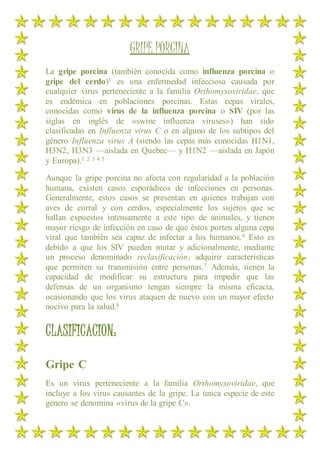 GRIPE PORCINA
La gripe porcina (también conocida como influenza porcina o
gripe del cerdo)1 es una enfermedad infecciosa causada por
cualquier virus perteneciente a la familia Orthomyxoviridae, que
es endémica en poblaciones porcinas. Estas cepas virales,
conocidas como virus de la influenza porcina o SIV (por las
siglas en inglés de «swine influenza viruses») han sido
clasificadas en Influenza virus C o en alguno de los subtipos del
género Influenza virus A (siendo las cepas más conocidas H1N1,
H3N2, H3N3 —aislada en Quebec— y H1N2 —aislada en Japón
y Europa).1 2 3 4 5
Aunque la gripe porcina no afecta con regularidad a la población
humana, existen casos esporádicos de infecciones en personas.
Generalmente, estos casos se presentan en quienes trabajan con
aves de corral y con cerdos, especialmente los sujetos que se
hallan expuestos intensamente a este tipo de animales, y tienen
mayor riesgo de infección en caso de que éstos porten alguna cepa
viral que también sea capaz de infectar a los humanos.6 Esto es
debido a que los SIV pueden mutar y adicionalmente, mediante
un proceso denominado reclasificación, adquirir características
que permiten su transmisión entre personas.7 Además, tienen la
capacidad de modificar su estructura para impedir que las
defensas de un organismo tengan siempre la misma eficacia,
ocasionando que los virus ataquen de nuevo con un mayor efecto
nocivo para la salud.8
CLASIFICACION:
Gripe C
Es un virus perteneciente a la familia Orthomyxoviridae, que
incluye a los virus causantes de la gripe. La única especie de este
género se denomina «virus de la gripe C».
 